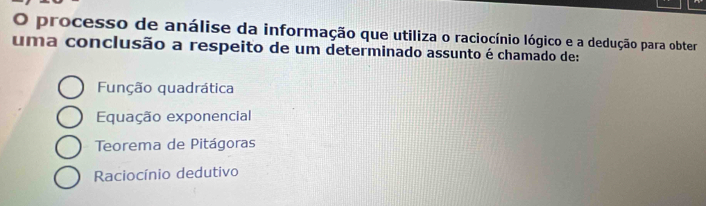 processo de análise da informação que utiliza o raciocínio lógico e a dedução para obter
uma conclusão a respeito de um determinado assunto é chamado de:
Função quadrática
Equação exponencial
Teorema de Pitágoras
Raciocínio dedutivo