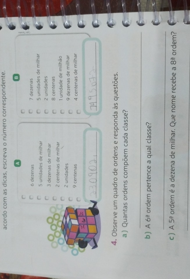 acordo com as dicas, escreva o número correspondente. 
A 
B
6 dezenas 7 dezenas
5 unidades de milhar 5 unidades de milhar
3 dezenas de milhar 2 unidades
8 centenas
2 centenas de milhar
1 unidade de milhão
2 unidades 9 dezenas de milhar
9 centenas 4 centenas de milhar 
_ 
_ 
4. Observe um quadro de ordens e responda às questões. 
a ) Quantas ordens compõem cada classe? 
_ 
b) A6^(_ a) ordem pertence a qual classe? 
_ 
c  A 5^(_ a) ordem é a dezena de milhar. Que nome recebe a 8^(_ a) ordem? 
_