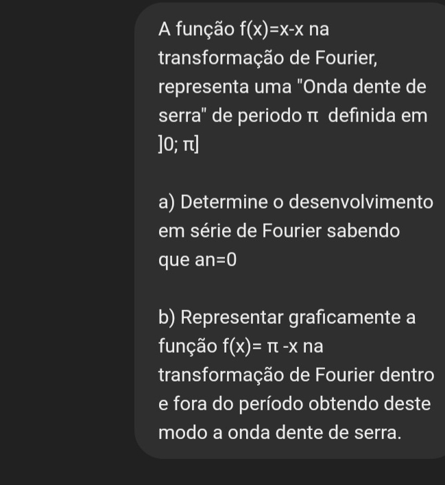 A função f(x)=x-x na 
transformação de Fourier, 
representa uma "Onda dente de 
serra'' de periodo π definida em
]0;π
a) Determine o desenvolvimento 
em série de Fourier sabendo 
que an =0
b) Representar graficamente a 
função f(x)=π -x na 
transformação de Fourier dentro 
e fora do período obtendo deste 
modo a onda dente de serra.