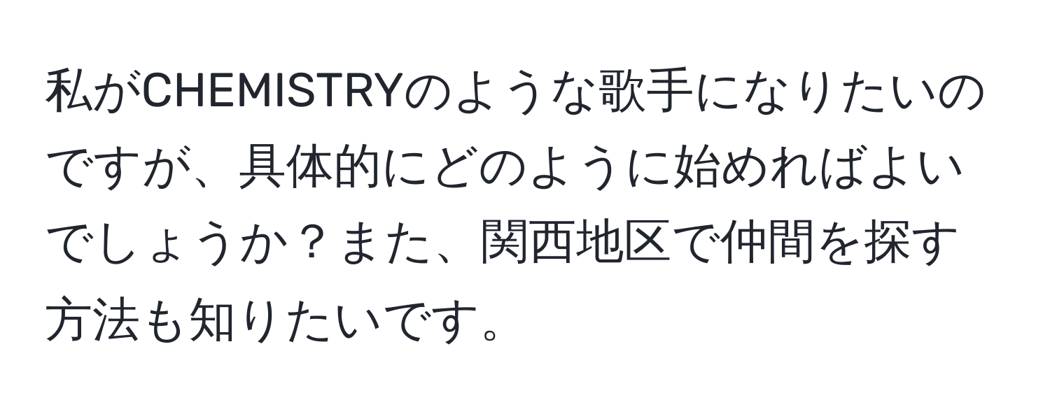 私がCHEMISTRYのような歌手になりたいのですが、具体的にどのように始めればよいでしょうか？また、関西地区で仲間を探す方法も知りたいです。