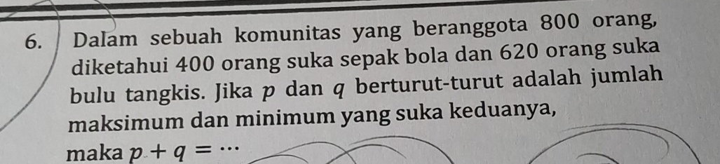 Dalam sebuah komunitas yang beranggota 800 orang, 
diketahui 400 orang suka sepak bola dan 620 orang suka 
bulu tangkis. Jika p dan q berturut-turut adalah jumlah 
maksimum dan minimum yang suka keduanya, 
maka p+q= _