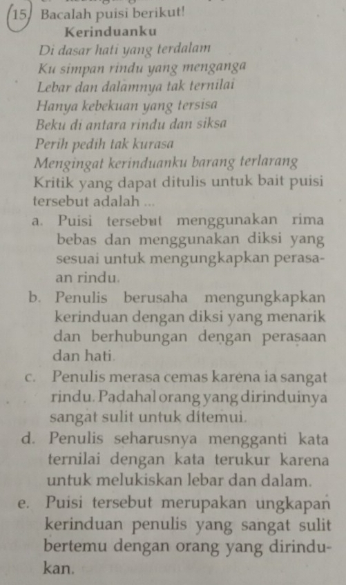 Bacalah puisi berikut!
Kerinduanku
Di dasar hati yang terdalam
Ku simpan rindu yang menganga
Lebar dan dalamnya tak ternilai
Hanya kebekuan yang tersisa
Beku di antara rindu dan siksa
Perih pedih tak kurasa
Mengingat kerinduanku barang terlarang
Kritik yang dapat ditulis untuk bait puisi
tersebut adalah ...
a. Puisi tersebut menggunakan rima
bebas dan menggunakan diksi yang
sesuai untuk mengungkapkan perasa-
an rindu.
b. Penulis berusaha mengungkapkan
kerinduan dengan diksi yang menarik
dan berhubungan dengan peraṣaan
dan hati
c. Penulis merasa cemas karėna ia sangat
rindu. Padahal orang yang dirinduinya
sangat sulit untuk ditemui.
d. Penulis seharusnya mengganti kata
ternilai dengan kata terukur karena
untuk melukiskan lebar dan dalam.
e. Puisi tersebut merupakan ungkapan
kerinduan penulis yang sangat sulit
bertemu dengan orang yang dirindu-
kan.