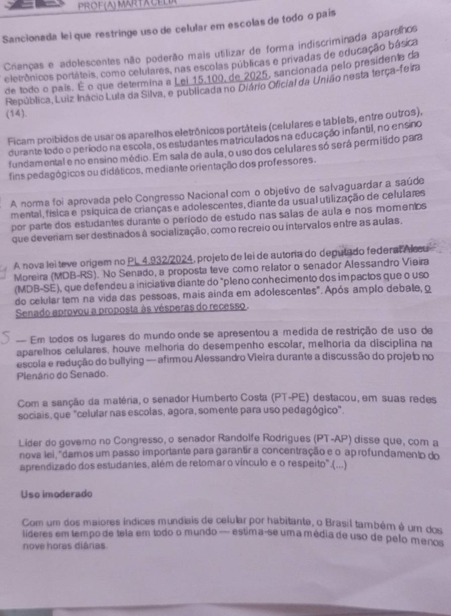 PROF(A) MARTACELIA
Sancionada lei que restringe uso de celular em escolas de todo o país
Cnanças e adolescentes não poderão mais utilizar de forma indiscriminada aparelhos
eletrônicos portáteis, como celulares, nas escolas públicas e privadas de educação básica
de todo o país. É o que determina a Lej 15,100, de 2025, sancionada pelo presidente da
República, Luiz inácio Lula da Silva, e publicada no Diário Oficial da União nesta terça-feira
(14).
Ficam proibidos de usar os aparelhos eletrônicos portáteis (celulares e tablets, entre outros),
durante todo o período na escola, os estudantes matriculados na educação infantil, no ensino
fundamental e no ensino médio. Em sala de aula, o uso dos celulares só será permitido para
fins pedagógicos ou didáticos, mediante orientação dos professores.
A norma foi aprovada pelo Congresso Nacional com o objetivo de salvaguardar a saúde
mental, física e psíquica de crianças e adolescentes, diante da usual utilização de celulares
por parte dos estudantes durante o período de estudo nas salas de aula e nos momentos 
que deveriam ser destinados à socialização, como recreio ou intervalos entre as aulas.
A nova lei teve origem no PL 4,932/2024, projeto de lei de autoria do deputado federal Alccu
Moreira (MDB-RS). No Senado, a proposta teve como relator o senador Alessandão Vieira
(MDB-SE), que defendeu a iniciativa diante do "pleno conhecimento dos impactos que o uso
do celular tem na vida das pessoas, mais ainda em adolescentes". Após amplo debate, o
Senado aprovou a proposta às vésperas do recesso .
— Em todos os lugares do mundo onde se apresentou a medida de restrição de uso de
aparelhos celulares, houve melhoria do desempenho escolar, melhoria da disciplina na
escola e redução do bullying — afirmou Alessandro Vieira durante a discussão do projeão no
Plenário do Senado.
Com a sanção da matéria, o senador Humberto Costa (PT-PE) destacou, em suas redes
sociais, que “celular nas escolas, agora, somente para uso pedagógico”.
Lider do governo no Congresso, o senador Randolfe Rodrigues (PT-AP) disse que, com a
nova lei, 'damos um passo importante para garantir a concentração e o ap rofundamento do
aprendizado dos estudantes, além de retomaro vínculo eo respeito".(...)
Uso imoderado
Com um dos maiores índices mundiais de celular por habitante, o Brasil também é um dos
líderes em tempo de tela em todo o mundo — estima-se uma média de uso de pelo menos
nove horas diárias.