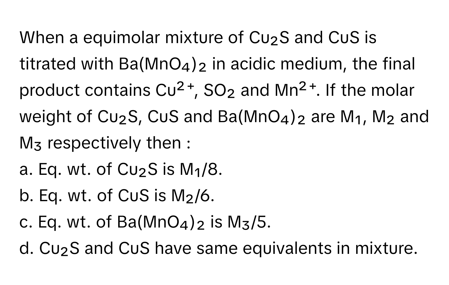 When a equimolar mixture of Cu₂S and CuS is titrated with Ba(MnO₄)₂ in acidic medium, the final product contains Cu²⁺, SO₂ and Mn²⁺. If the molar weight of Cu₂S, CuS and Ba(MnO₄)₂ are M₁, M₂ and M₃ respectively then :

a. Eq. wt. of Cu₂S is M₁/8.
b. Eq. wt. of CuS is M₂/6.
c. Eq. wt. of Ba(MnO₄)₂ is M₃/5.
d. Cu₂S and CuS have same equivalents in mixture.