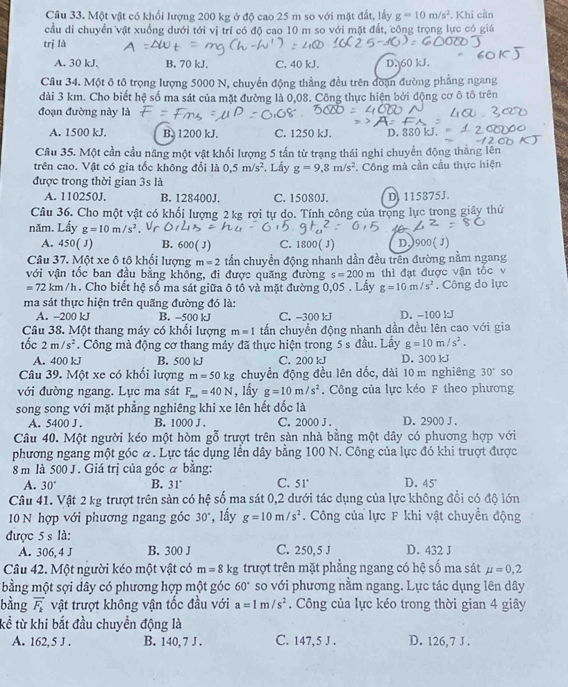 Một vật có khối lượng 200 kg ở độ cao 25 m so với mặt đất, lấy g=10m/s^2 *. Khi cần
cầu di chuyển vật xuống dưới tới vị trí có độ cao 10 m so với mặt đất, công trọng lực có giá
trị là
A. 30 kJ. B. 70 kJ. C. 40 kJ. D. 60 kJ.
Câu 34. Một ô tô trọng lượng 5000 N, chuyền động thắng đều trên đoạn đường phẳng ngang
dài 3 km. Cho biết hệ số ma sát của mặt đường là 0,08. Công thực hiện bởi động cơ ô tô trên
đoạn đường này là
A. 1500 kJ. B. 1200 kJ. C. 1250 kJ. D.
Câu 35. Một cần cầu nâng một vật khối lượng 5 tấn từ trạng thái nghi chuyển động thắng lên
trên cao. Vật có gia tốc không đổi là 0,5m/s^2. Lấy g=9,8m/s^2. Công mà cần cầu thực hiện
được trong thời gian 3s là
A. 110250J. B. 128400J. C. 15080J. D. 115875J.
Câu 36. Cho một vật có khối lượng 2 kg rơi tự do. Tính công của trọng lực trong giây thứ
năm. Lấy g=10m/
A. 450(J) B. 600( J) C. 1800( J) D.)900( J)
Câu 37. Một xe ô tô khối lượng m=2 tấn chuyền động nhanh dần đều trên đường nằm ngang
với vận tốc ban đầu bằng không, đi được quãng đường s=200m thì đạt được vận tốc v
=72km/h. Cho biết hệ số ma sát giữa ô tồ và mặt đường 0,05 . Lấy g=10m/s^2. Công do lực
ma sát thực hiện trên quãng đường đó là:
A. -200 kJ B. -500 kJ C. -300 kJ D. -100 kJ
Câu 38. Một thang máy có khổi lượng m=1 tấn chuyển động nhanh dần đều lên cao với gia
tốc 2m/s^2. Công mà động cơ thang máy đã thực hiện trong 5 s đầu. Lấy g=10m/s^2.
A. 400 kJ B. 500 kJ C. 200 kJ D. 300 kJ
Câu 39. Một xe có khối lượng m=50kg chuyển động đều lên dốc, dài 10 m nghiêng 30° so
với đường ngang. Lực ma sát F_ms=40N , lấy g=10m/s^2. Công của lực kéo F theo phương
song song với mặt phẳng nghiêng khi xe lên hết dốc là
A. 5400 J. B. 1000 J . C. 2000 J . D. 2900 J .
Câu 40. Một người kéo một hòm gỗ trượt trên sàn nhà bằng một dây có phương hợp với
phương ngang một góc α. Lực tác dụng lễn dây bằng 100 N. Công của lực đó khi trượt được
8 m là 500 J . Giá trị của góc α bằng:
A. 30° B. 31° C. 51° D. 45°
Câu 41. Vật 2 kg trượt trên sản có hệ số ma sát 0,2 dưới tác dụng của lực không đổi có độ lớn
10 N hợp với phương ngang góc 30° , lấy g=10m/s^2.  Công của lực F khi vật chuyền động
được 5 s là:
A. 306, 4 J B. 300 J C. 250, 5 J D. 432 J
Câu 42. Một người kéo một vật có m=8kg trượt trên mặt phẳng ngang có hệ số ma sát mu =0,2
bằng một sợi dây có phương hợp một góc 60° so với phương nằm ngang. Lực tác dụng lên dây
bàng vector F_k vật trượt không vận tốc đầu với a=1m/s^2. Công của lực kéo trong thời gian 4 giây
kể từ khi bắt đầu chuyển động là
A. 162, 5 J . B. 140, 7 J . C. 147,5 J . D. 126, 7 J .