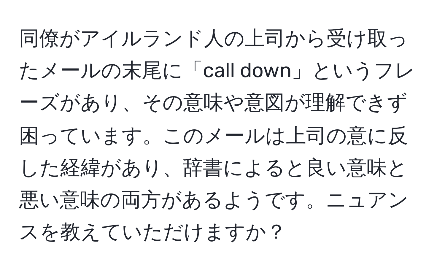 同僚がアイルランド人の上司から受け取ったメールの末尾に「call down」というフレーズがあり、その意味や意図が理解できず困っています。このメールは上司の意に反した経緯があり、辞書によると良い意味と悪い意味の両方があるようです。ニュアンスを教えていただけますか？