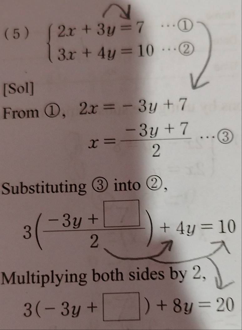 ( 5 )
beginarrayl 2x+3y=7·s  enclosecircle1 3x+4y=10·s  enclosecircle2endarray.
[Sol] 
From ①, 2x=-3y+7
x= (-3y+7)/2 ·s  enclosecircle3
Substituting ③ into ②,
3( (-3y+□ )/2 )+4y=10
Multiplying both sides by 2,
3(-3y+□ )+8y=20