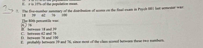 E. x is 35% of the population mean.
7. The five-number summary of the distribution of scores on the final exam in Psych 001 last semester was:
_
18 39 62 76 100
The 80th percentile was:
A 76
B. between 18 and 39
C. between 62 and 76
D. between 76 and 100
E. probably between 39 and 76, since most of the class scored between these two numbers.