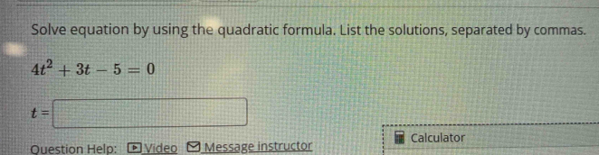 Solve equation by using the quadratic formula. List the solutions, separated by commas.
4t^2+3t-5=0
t=□
Question Help: Video Message instructor Calculator