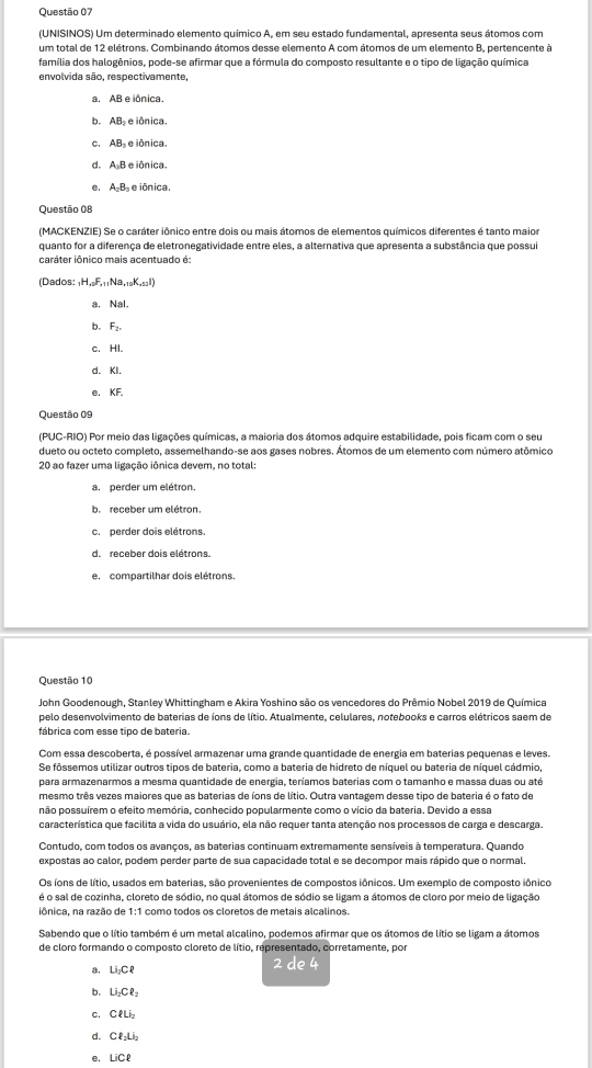 (UNISINOS) Um determinado elemento químico A, em seu estado fundamental, apresenta seus átomos com
um total de 12 elétrons. Combinando átomos desse elemento A com átomos de um elemento B, pertencente à
família dos halogênios, pode-se afirmar que a fórmula do composto resultante e o tipo de ligação química
envolvida são, respectivamente,
a. AB e iônica.
b. AB₂ e iônica.
c. AB e iônica.
d. A B e iônica.
e. AB e iônica.
Questão 08
(MACKENZIE) Se o caráter iônico entre dois ou mais átomos de elementos químicos diferentes é tanto maior
quanto for a diferença de eletronegatividade entre eles, a alternativa que apresenta a substância que possui
caráter iônico mais acentuado é:
(Dados: _1H_+0F_+11Na_+10K_-12I)
a. Nal
b. F_2
c. HI.
d. KI.
e. KF
Ouestão 09
(PUC-RIO) Por meio das ligações químicas, a maioria dos átomos adquire estabilidade, pois ficam com o seu
dueto ou octeto completo, assemelhando-se aos gases nobres. Átomos de um elemento com número atômico
20 ao fazer uma ligação iônica devem, no total:
a.perder um elétron.
b. receber um elétron.
c. perder dois elétrons.
d. receber dois elétrons.
e. compartilhar dois elétrons.
Questão 10
John Goodenough, Stanley Whittingham e Akira Yoshino são os vencedores do Prêmio Nobel 2019 de Química
pelo desenvolvimento de baterias de íons de lítio. Atualmente, celulares, notebooks e carros elétricos saem de
fábrica com esse tipo de bateria.
Com essa descoberta, é possível armazenar uma grande quantidade de energia em baterias pequenas e leves
Se fôssemos utilizar outros tipos de bateria, como a bateria de hidreto de níquel ou bateria de níquel cádmio,
para armazenarmos a mesma quantidade de energia, teríamos baterias com o tamanho e massa duas ou até
mesmo três vezes maiores que as baterias de íons de lítio. Outra vantagem desse tipo de bateria é o fato de
não possuírem o efeito memória, conhecido popularmente como o vício da bateria. Devido a essa
característica que facilita a vida do usuário, ela não requer tanta atenção nos processos de carga e descarga.
Contudo, com todos os avanços, as baterias continuam extremamente sensíveis à temperatura. Quando
expostas ao calor, podem perder parte de sua capacidade total e se decompor mais rápido que o normal.
Os íons de lítio, usados em baterias, são provenientes de compostos iônicos. Um exemplo de composto iônico
é o sal de cozinha, cloreto de sódio, no qual átomos de sódio se ligam a átomos de cloro por meio de ligação
iônica, na razão de 1:1 como todos os cloretos de metais alcalinos.
Sabendo que o lítio também é um metal alcalino, podemos afirmar que os átomos de lítio se ligam a átomos
de cloro formando o composto cloreto de lítio, representado, corretamente, por
a, U_2CP 2 de 4
b. Li_2Cell _2
C. Celli
d. CR_1Li_2
e. LiCell