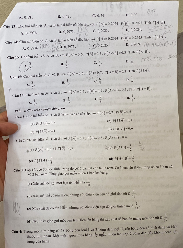 A. 0,18 . B. 0, 42 . C. 0, 24 . D. 0,02 .
Câu 13: Cho hai biến cố A và B là hai biến cố độc lập, với P(A)=0,2024,P(B)=0,2025. Tính P(A|B).
A. 0,7976 . B. 0, 7975 . C. 0, 2025 . D. 0, 2024 .
Câu 14: Cho hai biến cố A và B là hai biến cố độc lập, với P(A)=0,2024,P(B)=0,2025. Tính
A. 0, 7976 B. 0, 7975 . C. 0, 2025 . D. 0.202
Câu 15: Cho hai biến cố A và B, với P(A)=0,6,P(B)=0,7,P(A∩ B)=0,3. Tính P(A|
A.  3/7 .  1/2 . C.  6/7 . D.  1/7 .
B.
Câu 16: Cho hai biến cố A và B, với P(A)=0,6,P(B)=0,7,P(A∩ B)=0,3. Tính P(overline B|A).
A.  3/7 .
B.  1/2 . C.  6/7 . D.  1/7 .
Câu 17: Cho hai biển cố A và B, với P(A)=0,6,P(B)=0,7,P(A∩ B)=0,3. Tính P(overline A∩ B).
A.  4/7 . B.  1/2 . C.  2/5 . D.  1/7 .
Phần 2: Câu trắc nghiệm đúng, sai
Câu 1: Cho hai biến cố A và B là hai biến cố độc lập, với P(A)=0,7.P(overline B)=0,6.
(a) P(A|B)=0,6
(b) P(B|overline A)=0,4
(c) P(B|overline A)=0,4
(d) P(overline B|overline A)=0,6
Câu 2: Cho hai biến cố A và B, với P(overline A)=0,4,P(B)=0,8.P(A∩ B)=0,4.
(a) P(A)=0,6 và P(overline B)=0,2. (b) P(A|B)= 1/2 
(c) P(overline B|A)= 2/3  (d) P(overline A∩ B)= 3/5 
Câu 3: Lớp 12A có 30 học sinh, trong đó có17 bạn nữ còn lại là nam. Có 3 bạn tên Hiền, trong đó có 1 bạn nữ
và 2 bạn nam. Thầy giáo gọi ngẫu nhiên 1 bạn lên bảng.
(a) Xác suất đề gọi một bạn tên Hiền là  1/10 .
(b) Xác suất đề có tên Hiền, nhưng với điều kiện bạn đó giới tính nữ là  3/17 .
(c) Xác suất đề có tên Hiền, nhưng với điều kiện bạn đó giới tính nam là  2/13 .
(d) Nếu thầy giáo gọi một bạn tên Hiền lên bảng thì xác suất để bạn đó mang giới tính nữ là  3/17 .
Câu 4: Trong một cửa hàng có 18 bóng đèn loại I và 2 bóng đèn loại II, các bóng đèn có hình đạng và kích
thước như nhau. Một một người mua hàng lấy ngẫu nhiên lần lượt 2 bóng đèn (lấy không hoàn lại)
trong cửa hàng.