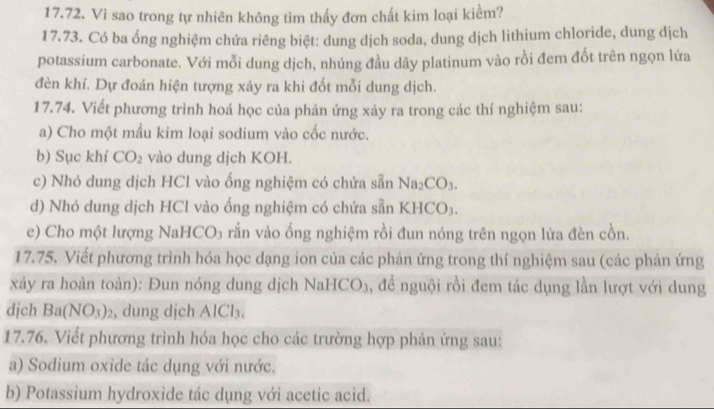 Vì sao trong tự nhiên không tìm thấy đơn chất kim loại kiểm? 
17.73. Có ba ổng nghiệm chứa riêng biệt: dung dịch soda, dung dịch lithium chloride, dung dịch 
potassium carbonate. Với mỗi dung dịch, nhúng đầu dây platinum vào rồi đem đốt trên ngọn lửa 
đèn khí. Dự đoán hiện tượng xảy ra khi đốt mỗi dung dịch. 
17.74. Viết phương trình hoá học của phản ứng xảy ra trong các thí nghiệm sau: 
a) Cho một mầu kim loại sodium vào cốc nước. 
b) Sục khí CO_2 vào dung dịch KOH. 
c) Nhỏ dung dịch HCl vào ống nghiệm có chứa sẵn Na_2CO_3. 
d) Nhỏ dung dịch HCl vào ống nghiệm có chứa sẵn KB ICO_3
e) Cho một lượng NaHCO₃ rắn vào ống nghiệm rồi đun nóng trên ngọn lửa đèn cồn. 
17.75. Viết phương trình hóa học dạng ion của các phản ứng trong thí nghiệm sau (các phản ứng 
xảy ra hoàn toàn): Đun nóng dung dịch NaHCO₃, để nguội rồi đem tác dụng lần lượt với dung 
djch Ba(NO_3)_2 , dung dịch AlCl₃. 
17.76. Viết phương trình hóa học cho các trường hợp phản ứng sau: 
a) Sodium oxide tác dụng với nước. 
b) Potassium hydroxide tác dụng với acetic acid.