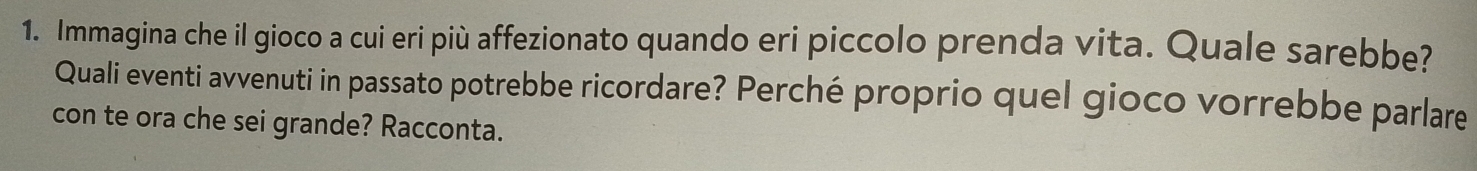 Immagina che il gioco a cui eri più affezionato quando eri piccolo prenda vita. Quale sarebbe? 
Quali eventi avvenuti in passato potrebbe ricordare? Perché proprio quel gioco vorrebbe parlare 
con te ora che sei grande? Racconta.