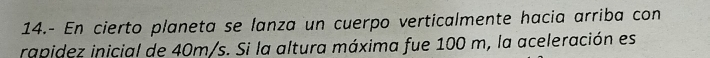 14.- En cierto planeta se lanza un cuerpo verticalmente hacia arriba con 
rapidez inicial de 40m/s. Si la altura máxima fue 100 m, la aceleración es