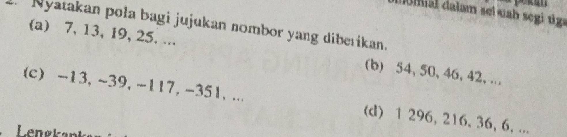 molmal dalam sel uab segi tig 
* Nyatakan pola bagi jujukan nombor yang diberikan. 
(a) 7, 13, 19, 25, ... (b) 54, 50, 46, 42,. 
(c) -13, -39, -117, -351, ... (d) 1 296, 216, 36, 6, ... 
Lenov