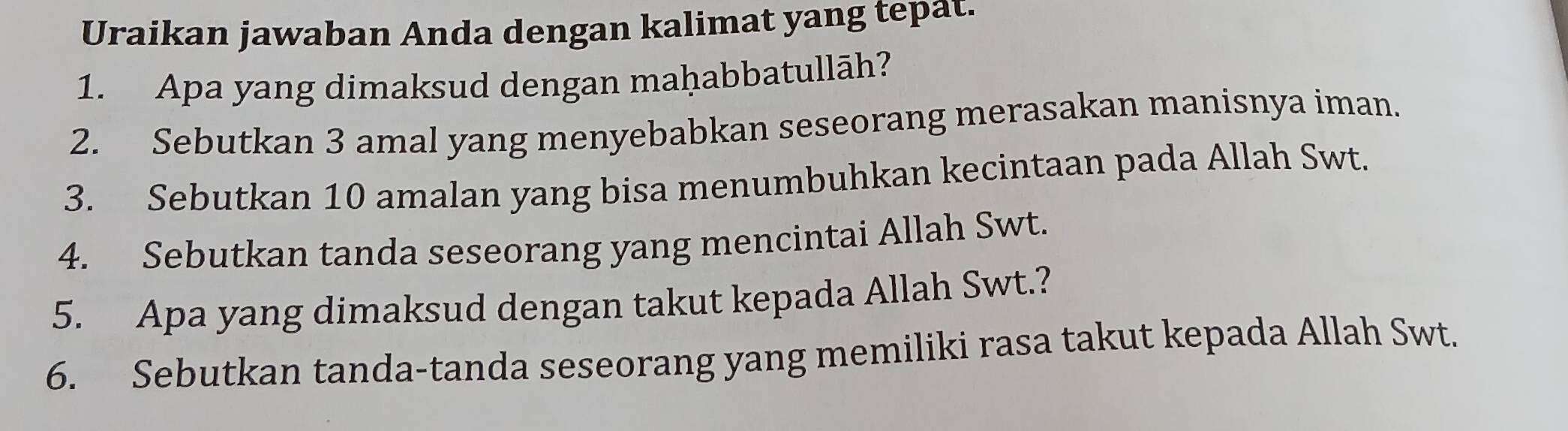 Uraikan jawaban Anda dengan kalimat yang tepat. 
1. Apa yang dimaksud dengan maḥabbatullāh? 
2. Sebutkan 3 amal yang menyebabkan seseorang merasakan manisnya iman. 
3. Sebutkan 10 amalan yang bisa menumbuhkan kecintaan pada Allah Swt. 
4. Sebutkan tanda seseorang yang mencintai Allah Swt. 
5. Apa yang dimaksud dengan takut kepada Allah Swt.? 
6. Sebutkan tanda-tanda seseorang yang memiliki rasa takut kepada Allah Swt.