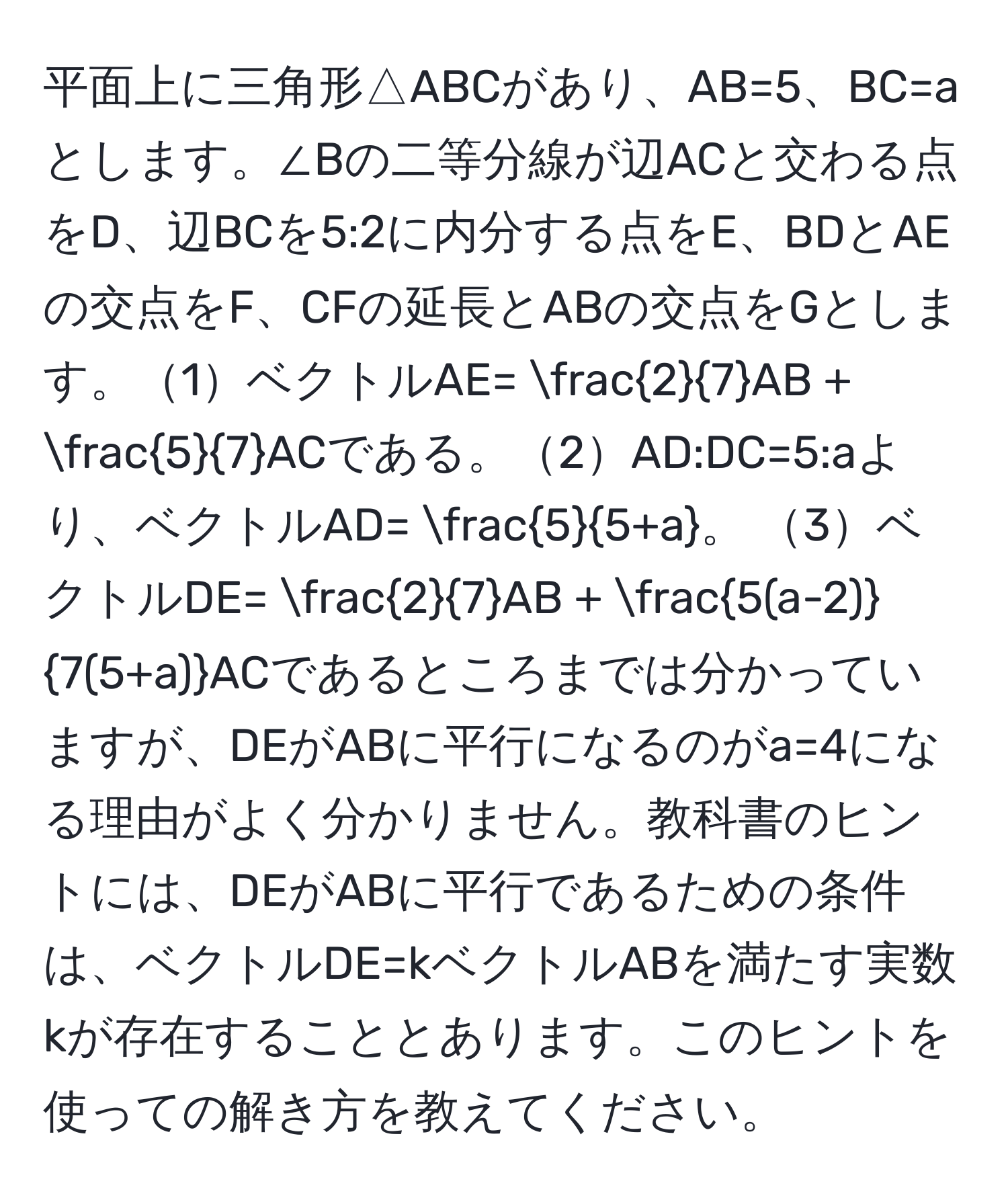 平面上に三角形△ABCがあり、AB=5、BC=aとします。∠Bの二等分線が辺ACと交わる点をD、辺BCを5:2に内分する点をE、BDとAEの交点をF、CFの延長とABの交点をGとします。1ベクトルAE=  2/7 AB +  5/7 ACである。2AD:DC=5:aより、ベクトルAD=  5/5+a 。 3ベクトルDE=  2/7 AB +  (5(a-2))/7(5+a) ACであるところまでは分かっていますが、DEがABに平行になるのがa=4になる理由がよく分かりません。教科書のヒントには、DEがABに平行であるための条件は、ベクトルDE=kベクトルABを満たす実数kが存在することとあります。このヒントを使っての解き方を教えてください。