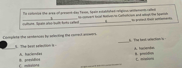 To colonize the area of present-day Texas, Spain established religious settlements called
to convert local Natives to Catholicism and adopt the Spanish
_culture. Spain also built forts called _6_ to protect their settlements.
Complete the sentences by selecting the correct answers.
5. The best selection is - _6. The best selection is -
_A. haciendas A. haciendas
B. presidios
B. presidios
C. missions
C. missions
All rights reserved S 20:18-2013 Lowman Educition UC