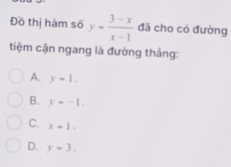 Đồ thị hàm số y= (3-x)/x-1  đã cho có đường
tiệm cận ngang là đường thắng:
A. y=1.
B. y=-1.
C. x=1.
D. y=3.