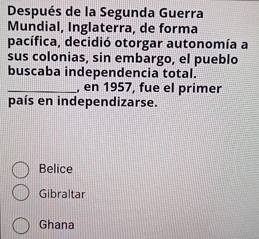 Después de la Segunda Guerra
Mundial, Inglaterra, de forma
pacífica, decidió otorgar autonomía a
sus colonias, sin embargo, el pueblo
buscaba independencia total.
_, en 1957, fue el primer
país en independizarse.
Belice
Gibraltar
Ghana