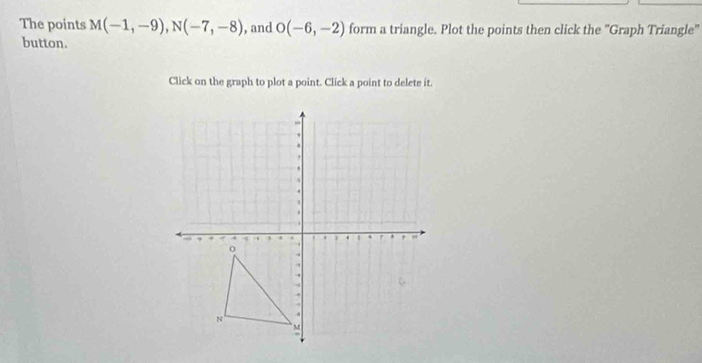 The points M(-1,-9), N(-7,-8) , and O(-6,-2) form a triangle. Plot the points then click the "Graph Triangle" 
button. 
Click on the graph to plot a point. Click a point to delete it.