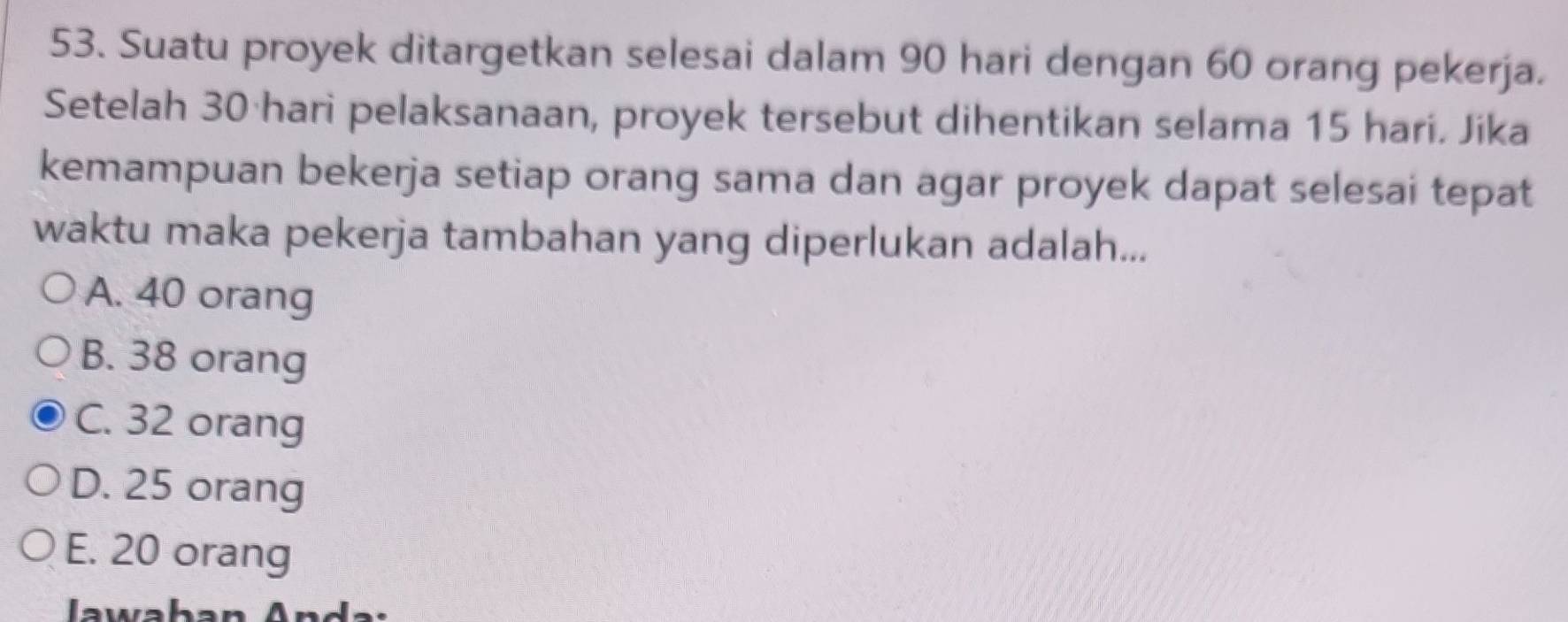 Suatu proyek ditargetkan selesai dalam 90 hari dengan 60 orang pekerja.
Setelah 30 ·hari pelaksanaan, proyek tersebut dihentikan selama 15 hari. Jika
kemampuan bekerja setiap orang sama dan agar proyek dapat selesai tepat
waktu maka pekerja tambahan yang diperlukan adalah...
A. 40 orang
B. 38 orang
C. 32 orang
D. 25 orang
E. 20 orang
Jawaban And