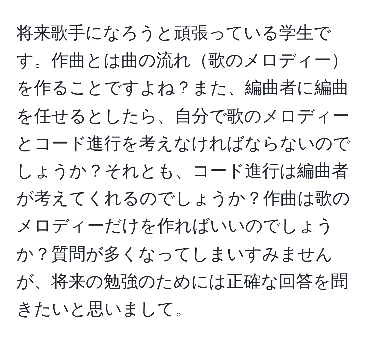 将来歌手になろうと頑張っている学生です。作曲とは曲の流れ歌のメロディーを作ることですよね？また、編曲者に編曲を任せるとしたら、自分で歌のメロディーとコード進行を考えなければならないのでしょうか？それとも、コード進行は編曲者が考えてくれるのでしょうか？作曲は歌のメロディーだけを作ればいいのでしょうか？質問が多くなってしまいすみませんが、将来の勉強のためには正確な回答を聞きたいと思いまして。