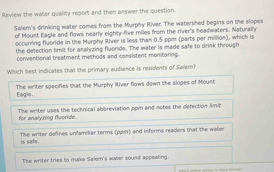 Review the water quality report and then answer the question.
Salem's drinking water comes from the Murphy River. The watershed begins on the slopes
of Mount Eagle and flows nearly eighty-five miles from the river's headwaters. Naturally
occurring fluoride in the Murphy River is less than 0.5 ppm (parts per million), which is
the detection limit for analyzing fluoride. The water is made safe to drink through
conventional treatment methods and consistent monitoring.
Which best indicates that the primary audience is residents of Salem?
The writer specifies that the Murphy River flows down the slopes of Mount
Eagle.
The writer uses the technical abbreviation ppm and notes the detection limit
for analyzing fluoride.
The writer defines unfamiliar terms (ppm) and informs readers that the water
is safe.
The writer tries to make Salem's water sound appealing.
Which online review is more formal?