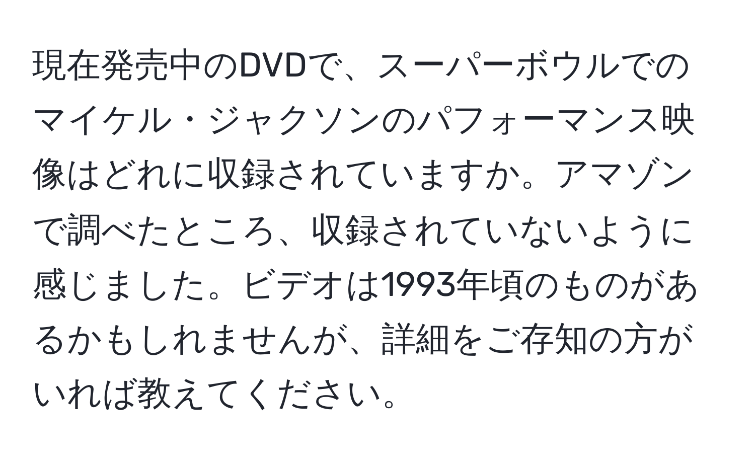 現在発売中のDVDで、スーパーボウルでのマイケル・ジャクソンのパフォーマンス映像はどれに収録されていますか。アマゾンで調べたところ、収録されていないように感じました。ビデオは1993年頃のものがあるかもしれませんが、詳細をご存知の方がいれば教えてください。