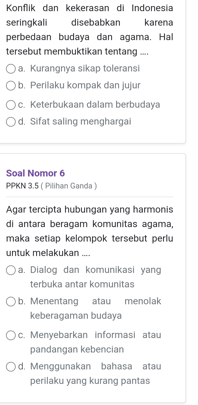 Konflik dan kekerasan di Indonesia
seringkali disebabkan karena
perbedaan budaya dan agama. Hal
tersebut membuktikan tentang ....
a. Kurangnya sikap toleransi
b. Perilaku kompak dan jujur
c. Keterbukaan dalam berbudaya
d. Sifat saling menghargai
Soal Nomor 6
PPKN 3.5 ( Pilihan Ganda )
Agar tercipta hubungan yang harmonis
di antara beragam komunitas agama,
maka setiap kelompok tersebut perlu
untuk melakukan ....
a. Dialog dan komunikasi yang
terbuka antar komunitas
b. Menentang atau menolak
keberagaman budaya
c. Menyebarkan informasi atau
pandangan kebencian
d. Menggunakan bahasa atau
perilaku yang kurang pantas