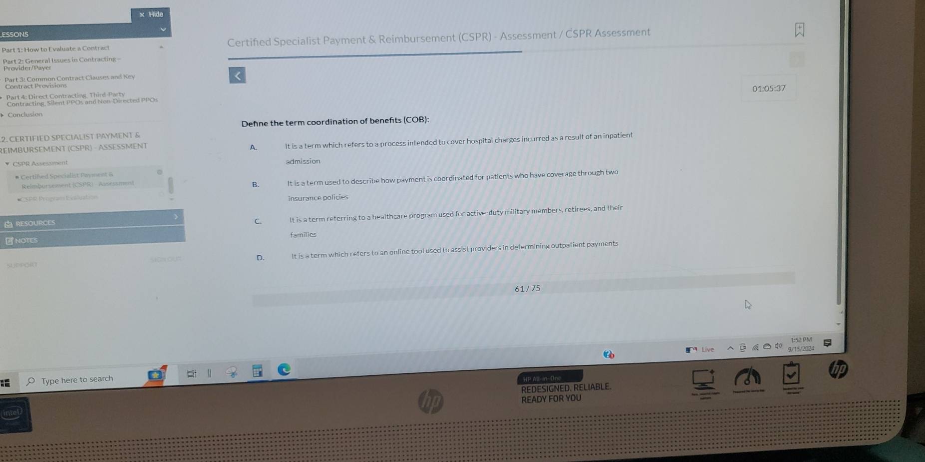 Hide
ESSONS
Part 1: How to Evaluate a Contract Certifed Specialist Payment & Reimbursement (CSPR) - Assessment / CSPR Assessment
Part 2: General Issues in Contracting -
Part 3: Common Contract Clauses and Key r
Contract Provisions 01:05:37
Part 4: Direct Contracting. Third-Party
Contracting, Silent PPOs and Non-Directed PPOs
Conclusion
Define the term coordination of benefts (COB):
2. CERTIFIED SPECIALIST PAYMENT &
REIMBURSEMENT (CSPR) - ASSESSMENT
A. It is a term which refers to a process intended to cover hospital charges incurred as a result of an inpatient
CSPR Assessment admission
# Certifed Specialist Payment &
Relmbursement (CSPR) - Assessment
B. It is a term used to describe how payment is coordinated for patients who have coverage through two
CSAR, Program Ecaluation insurance policies
RESOURCES
C. It is a term referring to a healthcare program used for active-duty military members, retirees, and their
NOTES families
SUPPORT son ou" It is a term which refers to an online tool used to assist providers in determining outpatient payments
D.
61 / 75
9/15/2024
O Type here to search
HP All-in-One
REDESIGNED. RELIABLE.
READY FOR YOU