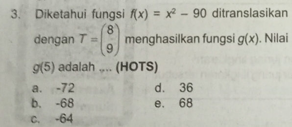 Diketahui fungsi f(x)=x^2-90 ditranslasikan
dengan T=beginpmatrix 8 9endpmatrix menghasilkan fungsi g(x). Nilai
g(5) adalah .... (HOTS)
a. -72 d. 36
b. -68 e. 68
c. -64