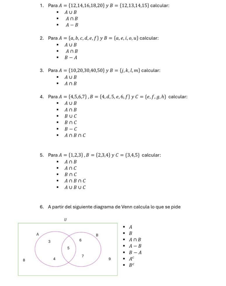 Para A= 12,14,16,18,20 y B= 12,13,14,15 calcular:
A∪ B
A∩ B
A-B
2. Para A= a,b,c,d,e,f y B= a,e,i,o,u calcular:
A∪ B
A∩ B
B-A
3. Para A= 10,20,30,40,50 y B= j,k,l,m calcular:
A∪ B
A∩ B
4. Para A= 4,5,6,7 , B= 4,d,5,e,6,f y C= e,f,g,h calcular:
A∪ B
A∩ B
B∪ C
B∩ C
B-C
A∩ B∩ C
5. Para A= 1,2,3 , B= 2,3,4 y C= 3,4,5 calcular:
A∩ B
A∩ C
B∩ C
A∩ B∩ C
A∪ B∪ C
6. A partir del siguiente diagrama de Venn calcula lo que se pide
U
A
A
B B
3 6
A∩ B
5
A-B
B-A
7
8 4
9 A^c
B^c