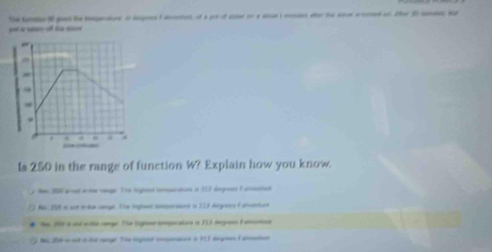 the fationi guen the emperaes in sageest aeres, of a gor of aer on a met mmses wher the se a cored ot Aher 3o suss ya
at s t m

4

Is 250 in the range of function W? Explain how you know.
lm 209 aoed ante range. Th ingrend iopacaan in 317 degred F accestet
a 16 205 is cue er tan comege. Thme Seglomet semperatoris in 217 degread F abrantans
Aas 205 is and witte ceoge. The togone temprators in 112 Serecs Fancenona
t, Bidr is not i ht range. Tie lngnee comparers i 917 degeaes F atanton
