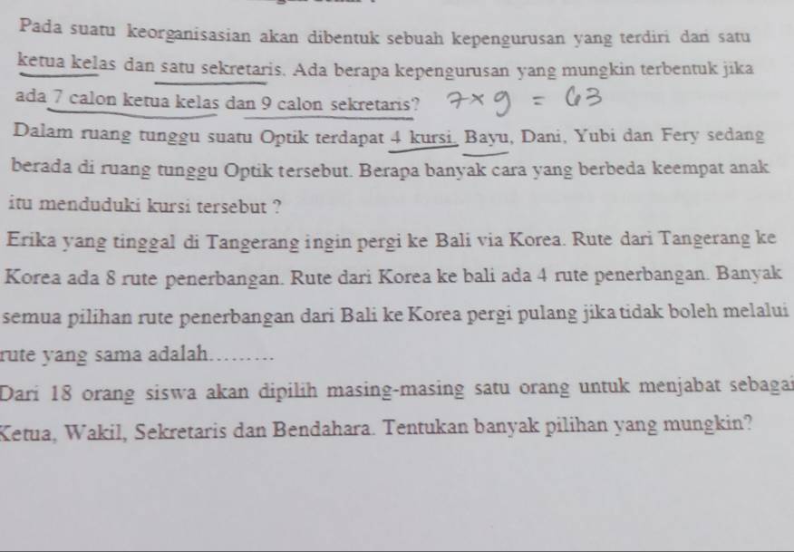 Pada suatu keorganisasian akan dibentuk sebuah kepengurusan yang terdiri dan satu 
ketua kelas dan satu sekretaris. Ada berapa kepengurusan yang mungkin terbentuk jika 
ada 7 calon ketua kelas dan 9 calon sekretaris? 
Dalam ruang tunggu suatu Optik terdapat 4 kursi Bayu, Dani, Yubi dan Fery sedang 
berada di ruang tunggu Optik tersebut. Berapa banyak cara yang berbeda keempat anak 
itu menduduki kursi tersebut ? 
Erika yang tinggal di Tangerang ingin pergi ke Bali via Korea. Rute dari Tangerang ke 
Korea ada 8 rute penerbangan. Rute dari Korea ke bali ada 4 rute penerbangan. Banyak 
semua pilihan rute penerbangan dari Bali ke Korea pergi pulang jika tidak boleh melalui 
rute yang sama adalah. .. 
Dari 18 orang siswa akan dipilih masing-masing satu orang untuk menjabat sebagai 
Ketua, Wakil, Sekretaris dan Bendahara. Tentukan banyak pilihan yang mungkin?