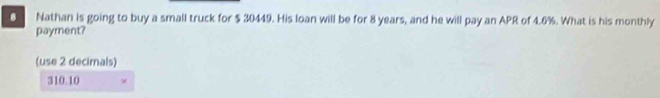 Nathan is going to buy a small truck for $ 30449. His loan will be for 8 years, and he will pay an APR of 4.6%. What is his monthly
payment?
(use 2 decirnals)
310.10