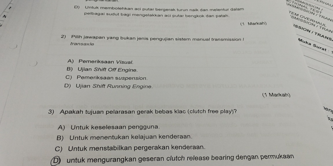 SMISSION
D) Untuk membolehkan aci putar bergerak turun naik dan melentur dalam
ANSMISSION / TRAN
2
pelbagai sudut bagi mengelakkan aci putar bengkok dan patah.
CTIONAL TES TEM OVERHAUL ISSION / TRANS
(1 Markah)
SMISSION / TRAN
2) Pilih jawapan yang bukan jenis pengujian sistem manual transmission l
transaxle
_
Muka Surat : 
_
A) Pemeriksaan Visual.
B) Ujian Shift Off Engine.
C) Pemeriksaan suspension.
D) Ujian Shift Running Engine.
(1 Markah)
3) Apakah tujuan pelarasan gerak bebas klac (clutch free play)?
ss
A) Untuk keselesaan pengguna.
B) Untuk menentukan kelajuan kenderaan.
C) Untuk menstabilkan pergerakan kenderaan.
D) untuk mengurangkan geseran clutch release bearing dengan permukaan