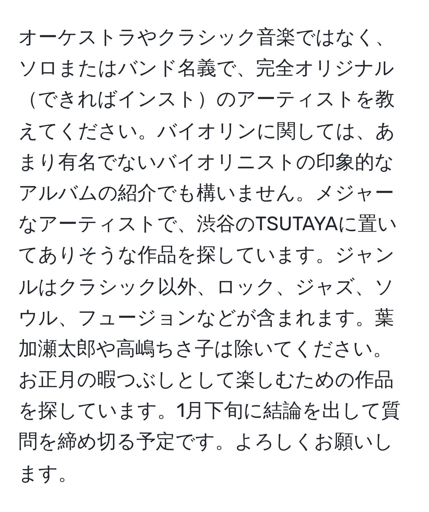 オーケストラやクラシック音楽ではなく、ソロまたはバンド名義で、完全オリジナルできればインストのアーティストを教えてください。バイオリンに関しては、あまり有名でないバイオリニストの印象的なアルバムの紹介でも構いません。メジャーなアーティストで、渋谷のTSUTAYAに置いてありそうな作品を探しています。ジャンルはクラシック以外、ロック、ジャズ、ソウル、フュージョンなどが含まれます。葉加瀬太郎や高嶋ちさ子は除いてください。お正月の暇つぶしとして楽しむための作品を探しています。1月下旬に結論を出して質問を締め切る予定です。よろしくお願いします。