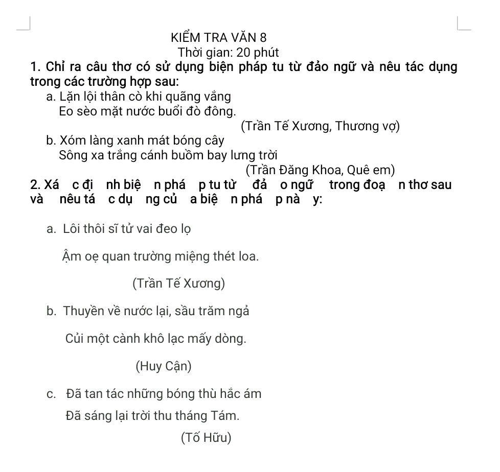 KIẾM TRA VăN 8
Thời gian: 20 phút
1. Chỉ ra câu thơ có sử dụng biện pháp tu từ đảo ngữ và nêu tác dụng
trong các trường hợp sau:
a. Lặn lội thân cò khi quãng vắng
Eo sèo mặt nước buổi đò đông.
(Trần Tế Xương, Thương vợ)
b. Xóm làng xanh mát bóng cây
Sông xa trắng cánh buồm bay lưng trời
(Trần Đăng Khoa, Quê em)
2. Xá c đị nh biệ n phá p tu từ đả o ngữ trong đoạ n thơ sau
và nêu tá c dụơng củ a biệ n phá p nà y :
a. Lôi thôi sĩ tử vai đeo lọ
Âm oẹ quan trường miệng thét loa.
(Trần Tế Xương)
b. Thuyền về nước lại, sầu trăm ngả
Củi một cành khô lạc mấy dòng.
(Huy Cận)
c. Đã tan tác những bóng thù hắc ám
Đã sáng lại trời thu tháng Tám.
(Tố Hữu)