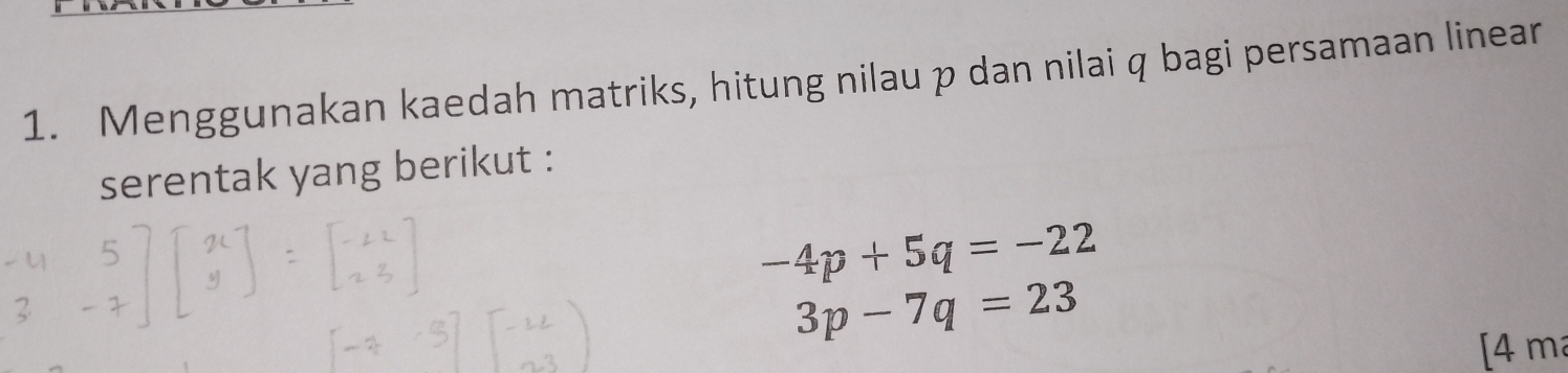 Menggunakan kaedah matriks, hitung nilau p dan nilai q bagi persamaan linear 
serentak yang berikut :
-4p+5q=-22
3p-7q=23
[4 m