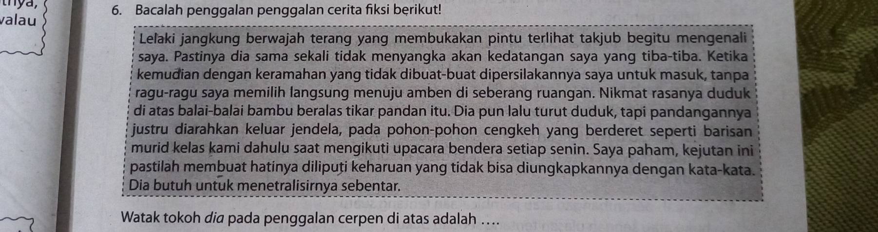 thya, 
6. Bacalah penggalan penggalan cerita fiksi bęrikut! 
valau 
Leľaki jangkung berwajah terang yang membukakan pintu terlihat takjub begitu mengenali 
saya. Pastinya dia sama sekali tidak menyangka akan kedatangan saya yang tiba-tiba. Ketika 
kemudian dengan keramahan yang tidak dibuat-buat dipersilakannya saya untuk masuk, tanpa 
ragu-ragu saya memilih langsung menuju amben di seberang ruangan. Nikmat rasanya duduk 
di atas balai-balai bambu beralas tikar pandan itu. Dia pun lalu turut duduk, tapi pandangannya 
justru diarahkan keluar jendela, pada pohon-pohon cengkeh yang berderet seperti barisan 
murid kelas kami dahulu saat mengikuti upacara bendera setiap senin. Saya paham, kejutan ini 
pastilah membuat hatinya diliputi keharuan yang tidak bisa diungkapkannya dengan kata-kata. 
Dia butuh untuk menetralisirnya sebentar. 
Watak tokoh dia pada penggalan cerpen di atas adalah ….