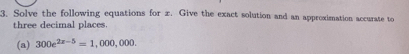 Solve the following equations for x. Give the exact solution and an approximation accurate to 
three decimal places. 
(a) 300e^(2x-5)=1,000,000.