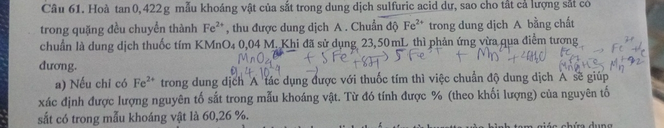 Hoà tan 0, 422g mẫu khoáng vật của sắt trong dung dịch sulfuric acid dự, sao cho tất cả lượng sắt có 
trong quặng đều chuyển thành Fe^(2+) , thu được dung dịch A . Chuẩn độ Fe^(2+) trong dung dịch A bằng chất 
chuẩn là dung dịch thuốc tím KMnO₄ 0,04 M. Khi đã sử dụng 23,50mL thì phản ứng vừa qua điểm tương 
dương. 
a) Nếu chi có Fe^(2+) trong dung dịch A tác dụng được với thuốc tím thì việc chuẩn độ dung dịch A sẽ giúp 
xác định được lượng nguyên tố sắt trong mẫu khoáng vật. Từ đó tính được % (theo khối lượng) của nguyên tố 
sắt có trong mẫu khoáng vật là 60, 26 %.