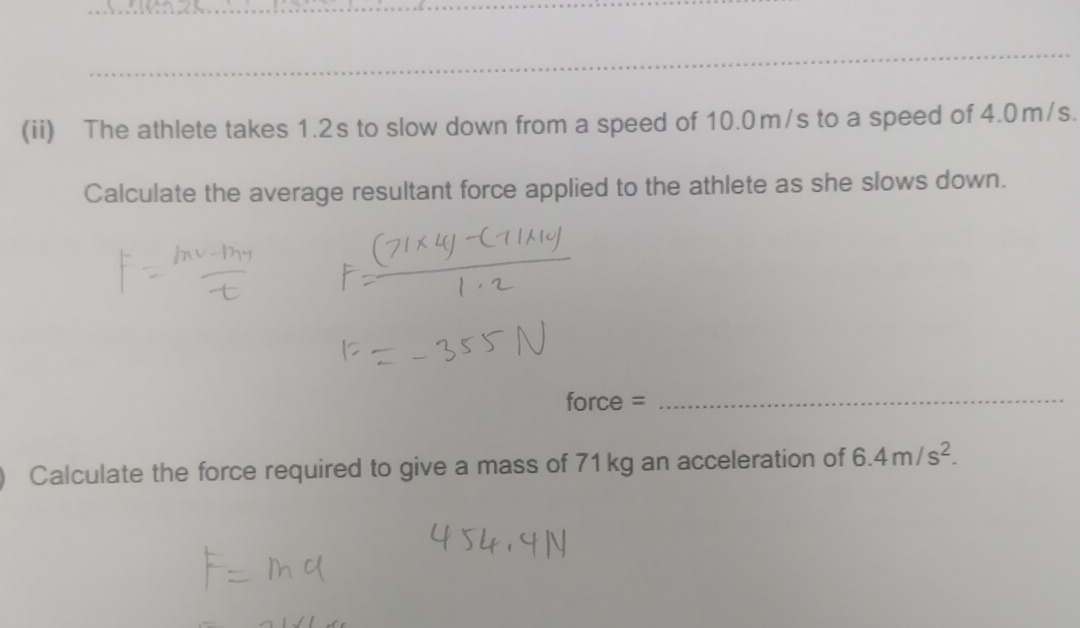 (ii) The athlete takes 1.2s to slow down from a speed of 10.0m/s to a speed of 4.0m/s. 
Calculate the average resultant force applied to the athlete as she slows down. 
force = 
_ 
Calculate the force required to give a mass of 71kg an acceleration of 6.4m/s^2.