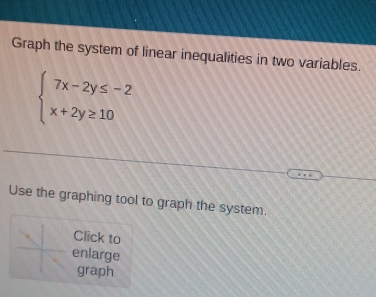 Graph the system of linear inequalities in two variables.
beginarrayl 7x-2y≤ -2 x+2y≥ 10endarray.
Use the graphing tool to graph the system. 
Click to 
enlarge 
graph