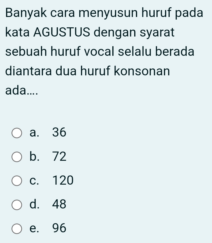 Banyak cara menyusun huruf pada
kata AGUSTUS dengan syarat
sebuah huruf vocal selalu berada
diantara dua huruf konsonan
ada....
a. 36
b. 72
c. 120
d. 48
e. 96