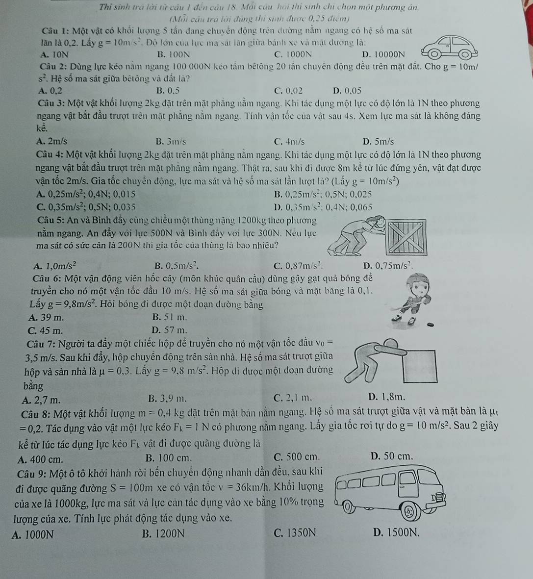 Thỉ sinh trả lời từ câu 1 đến câu 18. Mỗi câu hai thi sinh chỉ chọn một phương ản.
(Mỗi cầu trá lời đủng thi sinh được 0,25 điểm)
Câu 1: Một vật có khối lượng 5 tấn đang chuyển động trên đường nằm ngang có hệ số ma sát
lăn là 0,2. Lấy g=10m/s^2 T Độ lớn của lực ma sát lần giữa bánh xe và mặt đường là:
A. 10N B. 100N C. 1000N D. 10000N
Câu 2: Dùng lực kéo nằm ngang 100 000N kéo tầm bêtông 20 tần chuyên động đều trên mặt đất. Cho g=10m/
s^2 Hệ số ma sát giữa bétông và đất là?
A. 0,2 B. 0.5 C. 0,02 D. 0.05
Câu 3: Một vật khối lượng 2kg đặt trên mặt phẳng nằm ngang. Khi tác dụng một lực có độ lớn là 1N theo phương
ngang vật bắt đầu trượt trên mặt phẳng nằm ngang. Tính vận tốc của vật sau 4s. Xem lực ma sát là không đáng
kê.
A. 2m/s B. 3m/s C. 4m/s D. 5m/s
Câu 4: Một vật khối lượng 2kg đặt trên mặt phẳng nằm ngang. Khi tác dụng một lực có độ lớn là 1N theo phương
ngang vật bắt đầu trượt trên mặt phẳng nằm ngang. Thật ra, sau khi đi được 8m kể từ lúc đứng yên, vật đạt được
vận tốc 2m/s. Gia tốc chuyển động, lực ma sát và hệ số ma sát lần lượt là? (Lấy g=10m/s^2)
A. 0,25m/s^2; 0,4N; 0,015 B. 0,25m/s^2:0.5N;0.025
C. 0,35m/s^2; 0,5N; 0.035 D. 0,35m/s^2:0,4N;0,065
Câu 5: An và Bình đầy cùng chiều một thùng nặng 1200kg theo phương
nằm ngang, An đầy với lực 500N và Bình đầy với lực 300N. Nếu lự
ma sát có sức cản là 200N thì gia tốc của thùng là bao nhiêu?
A. 1,0m/s^2 B. 0,5m/s^2. C. 0,87m/s^2. D. 0,75m/s^2.
Câu 6: Một vận động viên hốc cây (môn khúc quân cầu) dùng gậy gạt quả bóng đề
truyền cho nó một vận tốc đầu 10 m/s. Hệ số ma sát giữa bóng và mặt băng là 0,1.
Lấy g=9,8m/s^2. Hỏi bóng đi được một doạn dường bằng
A. 39 m. B. 51 m.
C. 45 m. D. 57 m.
Câu 7: Người ta đẩy một chiếc hộp đề truyền cho nó một vận tốc đầu v_0=
3,5 m/s. Sau khi đẩy, hộp chuyển động trên sàn nhà. Hệ số ma sát trượt giữa
hộp và sàn nhà là mu =0.3. Lấy g=9,8m/s^2.  Hộp đi được một đoạn đường
bằng
A. 2,7 m. B. 3,9 m. C. 2,1 m. D. 1,8m.
Câu 8: Một vật khối lượng m=0,4 kg đặt trên mặt bản nằm ngang. Hệ số ma sát trượt giữa vật và mặt bản là μi
=0,2 2. Tác dụng vào vật một lực kéo F_k=1N có phương nằm ngang. Lấy gia tốc rơi tự do g=10m/s^2. Sau 2 giây
kể từ lúc tác dụng lực kéo F_k vật đi được quâng đường là
A. 400 cm. B. 100 cm. C. 500 cm.
Câu 9:Mhat O t ô tô khởi hành rời bến chuyển động nhanh dần đều, sau khi
đi được quãng đường S=100m xe có vận tốc v=36km/h Khối lượng
của xe là 1000kg, lực ma sát và lực cản tác dụng vào xe bằng 10% trọng
lượng của xe. Tính lực phát động tác dụng vào xe.
A. 1000N B. 1200N C. 1350N