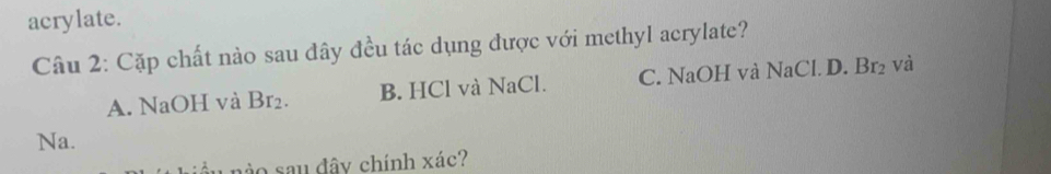 acrylate.
Câu 2: Cặp chất nào sau đây đều tác dụng được với methyl acrylate?
A. NaOH và Br_2. B. HCl và NaCl. C. NaOH và NaCl. D. Br_2 và
Na.
1 nào sau đây chính xác?