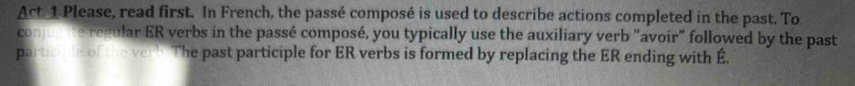 Act. 1 Please, read first. In French, the passé composé is used to describe actions completed in the past. To 
conjnte regular ER verbs in the passé composé, you typically use the auxiliary verb "avoir" followed by the past 
participle of the verb. The past participle for ER verbs is formed by replacing the ER ending with É.