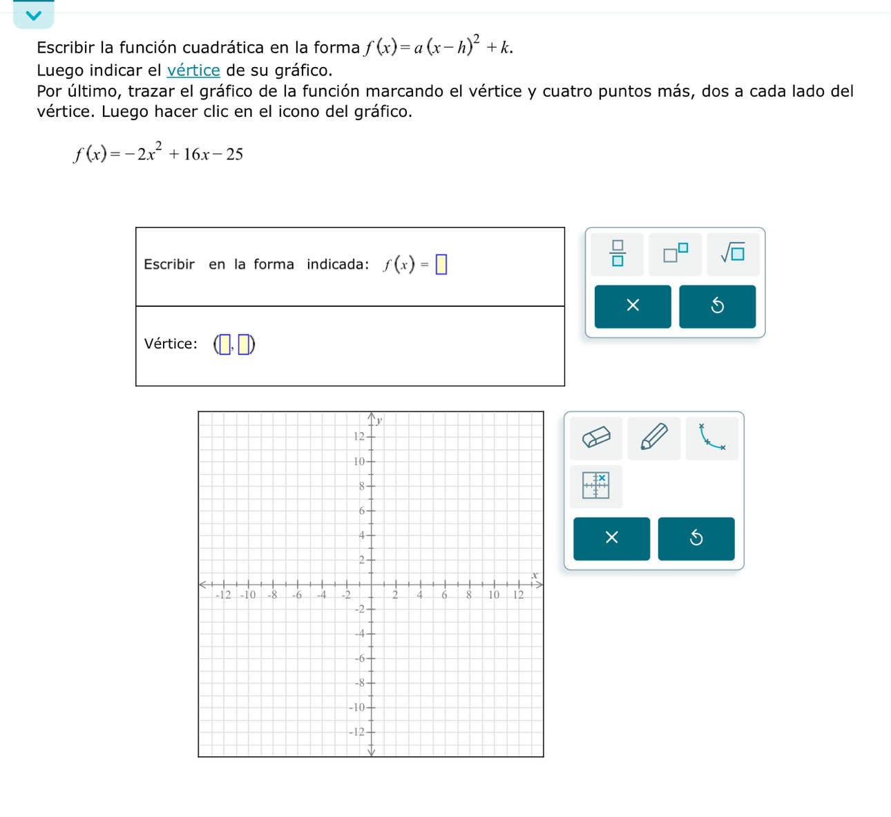 Escribir la función cuadrática en la forma f(x)=a(x-h)^2+k.
Luego indicar el vértice de su gráfico.
Por último, trazar el gráfico de la función marcando el vértice y cuatro puntos más, dos a cada lado del
vértice. Luego hacer clic en el icono del gráfico.
f(x)=-2x^2+16x-25
 □ /□   □^(□) sqrt(□ )
× 5
×